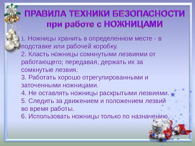 1 . Ножницы хранить в определенном месте - в подставке или рабочей коробку. 2. Класть ножницы сомкнутыми лезвиями от работающего; передавая, держать их за сомкнутые лезвия. 3. Работать хорошо отрегулированными и заточенными ножницами. 4. Не оставлять ножницы раскрытыми лезвиями. 5. Следить за движением и положением лезвий во время работы. 6. Использовать ножницы только по назначению. 
