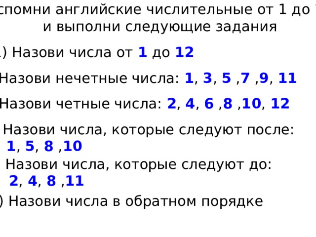 Вспомни английские числительные от 1 до 12 и выполни следующие задания 1) Назови числа от 1 до 12 2) Назови нечетные числа: 1 , 3 , 5 , 7 , 9 , 11 3) Назови четные числа: 2 , 4 , 6 , 8 , 10 , 12 4) Назови числа, которые следуют после:  1 , 5 , 8 , 10 5) Назови числа, которые следуют до:  2 , 4 , 8 , 11 6) Назови числа в обратном порядке 