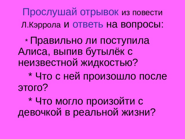 Прослушай отрывок  из повести Л.Кэррола и ответь на вопросы:  * Правильно ли поступила Алиса, выпив бутылёк с неизвестной жидкостью?  * Что с ней произошло после этого?  * Что могло произойти с девочкой в реальной жизни? 