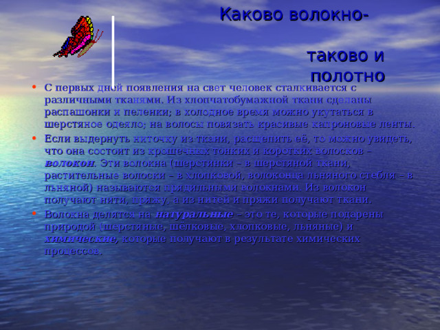 Каково волокно- таково и полотно С первых дней появления на свет человек сталкивается с различными тканями. Из хлопчатобумажной ткани сделаны распашонки и пеленки; в холодное время можно укутаться в шерстяное одеяло; на волосы повязать красивые капроновые ленты. Если выдернуть ниточку из ткани, расщепить её, то можно увидеть, что она состоит из крошечных тонких и коротких волосков – волокон . Эти волокна (шерстинки – в шерстяной ткани, растительные волоски – в хлопковой, волоконца льняного стебля – в льняной) называются прядильными волокнами. Из волокон получают нити, пряжу, а из нитей и пряжи получают ткани. Волокна делятся на натуральные – это те, которые подарены природой (шерстяные, шёлковые, хлопковые, льняные) и химические, которые получают в результате химических процессов. 