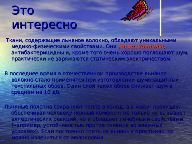 Это интересно  Ткани, содержащие льняное волокно, обладают уникальными медико-физическими свойствами. Они гигроскопичны,  антибактерицидны и, кроме того очень хорошо поглощают шум, практически не заряжаются статическим электричеством. В последнее время в отечественном производстве льняное волокно стало применятся при изготовлении шумозащитных текстильных обоев. Один слой таких обоев снижает шум в среднем на 10 дб. Льняные полотна сохраняют тепло в холод, а в жару- прохладу, обеспечивая человеку полный комфорт; не только не вызывает аллергических реакций, но и обладает лечебными свойствами (например, устойчивостью против гниения во влажных условиях). Если постоянно спать на льняных простынях, то можно излечиться от малокровия. 
