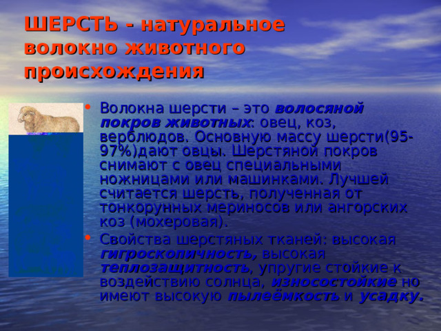 ШЕРСТЬ - натуральное  волокно животного происхождения Волокна шерсти – это волосяной покров животных : овец, коз, верблюдов. Основную массу шерсти(95-97 % )дают овцы. Шерстяной покров снимают с овец специальными ножницами или машинками. Лучшей считается шерсть, полученная от тонкорунных мериносов или ангорских коз (мохеровая). Свойства шерстяных тканей: высокая гигроскопичность, высокая теплозащитность , упругие стойкие к воздействию солнца, износостойкие но имеют высокую пылеёмкость и усадку. 