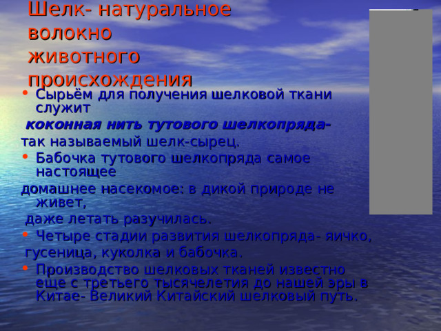 Шелк- натуральное волокно  животного происхождения Сырьём для получения шелковой ткани служит  коконная нить тутового шелкопряда-  так называемый шелк-сырец. Бабочка тутового шелкопряда самое настоящее домашнее насекомое: в дикой природе не живет,  даже летать разучилась. Четыре стадии развития шелкопряда- яичко,  гусеница, куколка и бабочка. Производство шелковых тканей известно еще с третьего тысячелетия до нашей эры в Китае- Великий Китайский шелковый путь. 