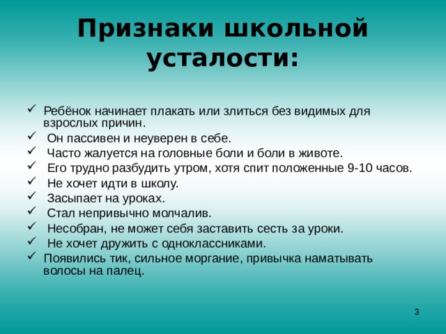 Признаки школьной усталости:   Ребёнок начинает плакать или злиться без видимых для взрослых причин.  Он пассивен и неуверен в себе.  Часто жалуется на головные боли и боли в животе.  Его трудно разбудить утром, хотя спит положенные 9-10 часов.  Не хочет идти в школу.  Засыпает на уроках.  Стал непривычно молчалив.  Несобран, не может себя заставить сесть за уроки.  Не хочет дружить с одноклассниками. Появились тик, сильное моргание, привычка наматывать волосы на палец.  