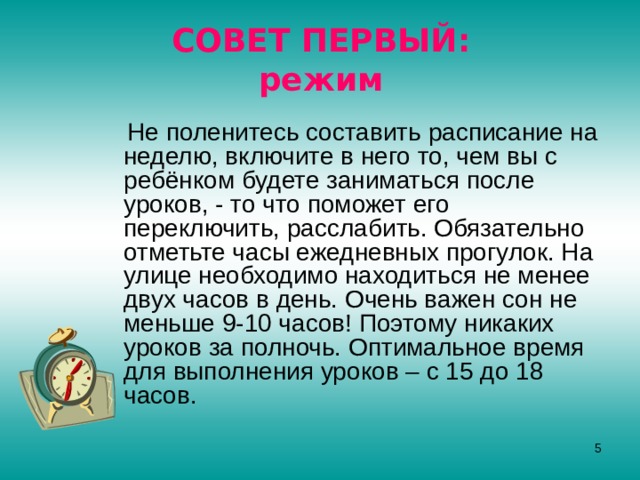 СОВЕТ ПЕРВЫЙ:  режим  Не поленитесь составить расписание на неделю, включите в него то, чем вы с ребёнком будете заниматься после уроков, - то что поможет его переключить, расслабить. Обязательно отметьте часы ежедневных прогулок. На улице необходимо находиться не менее двух часов в день. Очень важен сон не меньше 9-10 часов! Поэтому никаких уроков за полночь. Оптимальное время для выполнения уроков – с 15 до 18 часов.  