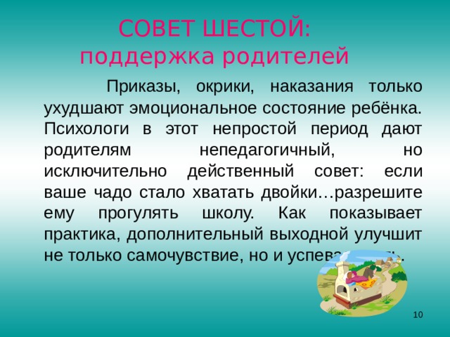 СОВЕТ ШЕСТОЙ:  поддержка родителей  Приказы, окрики, наказания только ухудшают эмоциональное состояние ребёнка. Психологи в этот непростой период дают родителям непедагогичный, но исключительно действенный совет: если ваше чадо стало хватать двойки…разрешите ему прогулять школу. Как показывает практика, дополнительный выходной улучшит не только самочувствие, но и успеваемость.  