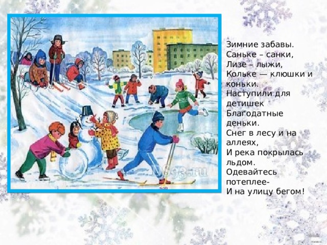 Зимние забавы. Саньке – санки, Лизе – лыжи,  Кольке — клюшки и коньки.  Наступили для детишек  Благодатные деньки. Снег в лесу и на аллеях,  И река покрылась льдом.  Одевайтесь потеплее-  И на улицу бегом! 