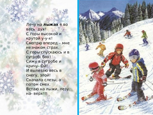 Лечу на  лыжах  я во весь  дух!  С горы высокой и крутой у-у-х!  Смотрю вперед – мне незнаком страх.  С горы спускаюсь и в сугроб- бах!  Сижу в сугробе и кричу- Ой!  И вылезаю весь в снегу, злой!  Сначала слезы, а потом смех.  Встаю на лыжи, лезу на- верх!!! 