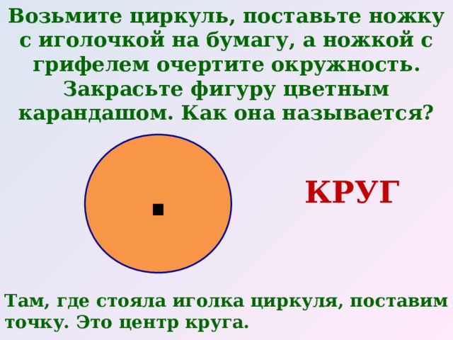 Возьмите циркуль, поставьте ножку с иголочкой на бумагу, а ножкой с грифелем очертите окружность. Закрасьте фигуру цветным карандашом. Как она называется?  . КРУГ Там, где стояла иголка циркуля, поставим точку. Это центр круга. 