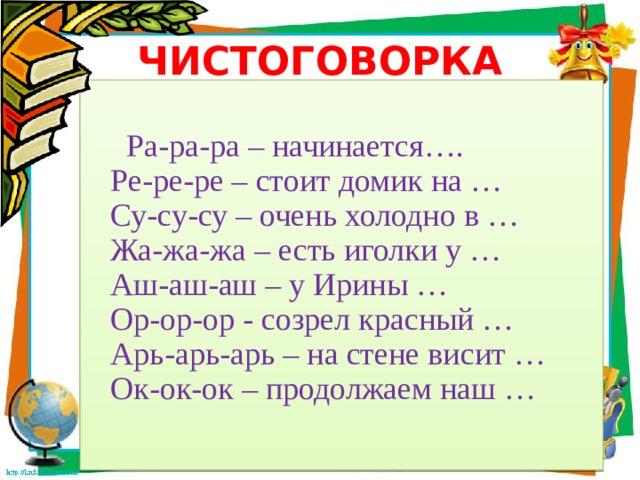 ЧИСТОГОВОРКА  Ра-ра-ра – начинается….  Ре-ре-ре – стоит домик на …  Су-су-су – очень холодно в …  Жа-жа-жа – есть иголки у …  Аш-аш-аш – у Ирины …  Ор-ор-ор - созрел красный …  Арь-арь-арь – на стене висит …  Ок-ок-ок – продолжаем наш … 