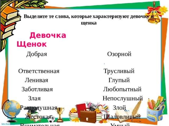 Выделите те слова, которые характеризуют девочку и щенка    Девочка Щенок  Добрая Озорной  Ответственная Трусливый  Ленивая Глупый  Заботливая Любопытный  Злая Непослушный  Равнодушная Злой  Жестокая Шаловливый  Внимательная Умный 