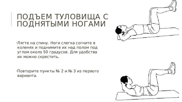 Подъем туловища с поднятыми ногами Лягте на спину. Ноги слегка согните в коленях и поднимите их над полом под углом около 50 градусов. Для удобства их можно скрестить. Повторите пункты № 2 и № 3 из первого варианта. 
