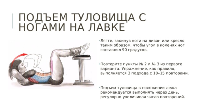 Подъем туловища с ногами на лавке Лягте, закинув ноги на диван или кресло таким образом, чтобы угол в коленях ног составлял 90 градусов. Повторите пункты № 2 и № 3 из первого варианта. Упражнение, как правило, выполняется 3 подхода с 10–15 повторами. Подъем туловища в положении лежа рекомендуется выполнять через день, регулярно увеличивая число повторений. 