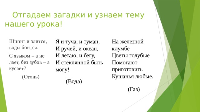  Отгадаем загадки и узнаем тему нашего урока! На железной клумбе Я и туча, и туман, И ручей, и океан, Цветы голубые Шипит и злится, воды боится. С языком – а не лает, без зубов – а кусает? Помогают приготовить И летаю, и бегу, Кушанья любые. И стеклянной быть могу! (Огонь)   (Вода)   (Газ) 