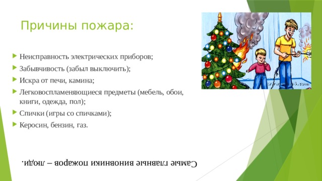 Самые главные виновники пожаров – люди. Причины пожара: Неисправность электрических приборов; Забывчивость (забыл выключить); Искра от печи, камина; Легковоспламеняющиеся предметы (мебель, обои, книги, одежда, пол); Спички (игры со спичками); Керосин, бензин, газ. 
