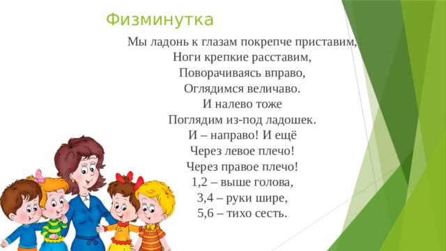 Физминутка   Мы ладонь к глазам покрепче приставим, Ноги крепкие расставим, Поворачиваясь вправо, Оглядимся величаво. И налево тоже Поглядим из-под ладошек. И – направо! И ещё Через левое плечо! Через правое плечо! 1,2 – выше голова, 3,4 – руки шире, 5,6 – тихо сесть. 