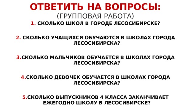 ОТВЕТИТЬ НА ВОПРОСЫ:  (ГРУППОВАЯ РАБОТА) 1. СКОЛЬКО ШКОЛ В ГОРОДЕ ЛЕСОСИБИРСКЕ?  2. CКОЛЬКО УЧАЩИХСЯ ОБУЧАЮТСЯ В ШКОЛАХ ГОРОДА ЛЕСОСИБИРСКА?  3. СКОЛЬКО МАЛЬЧИКОВ ОБУЧАЕТСЯ В ШКОЛАХ ГОРОДА ЛЕСОСИБИРСКА?  4. СКОЛЬКО ДЕВОЧЕК ОБУЧАЕТСЯ В ШКОЛАХ ГОРОДА ЛЕСОСИБИРСКА?  5. СКОЛЬКО ВЫПУСКНИКОВ 4 КЛАССА ЗАКАНЧИВАЕТ ЕЖЕГОДНО ШКОЛУ В ЛЕСОСИБИРСКЕ?  