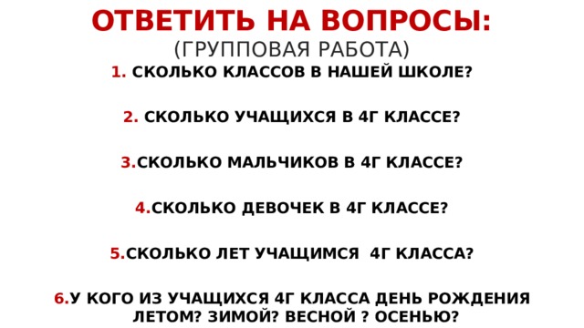 ОТВЕТИТЬ НА ВОПРОСЫ:  (ГРУППОВАЯ РАБОТА) 1. СКОЛЬКО КЛАССОВ В НАШЕЙ ШКОЛЕ?  2. CКОЛЬКО УЧАЩИХСЯ В 4Г КЛАССЕ?  3. СКОЛЬКО МАЛЬЧИКОВ В 4Г КЛАССЕ?  4. СКОЛЬКО ДЕВОЧЕК В 4Г КЛАССЕ?  5. СКОЛЬКО ЛЕТ УЧАЩИМСЯ 4Г КЛАССА?  6. У КОГО ИЗ УЧАЩИХСЯ 4Г КЛАССА ДЕНЬ РОЖДЕНИЯ ЛЕТОМ? ЗИМОЙ? ВЕСНОЙ ? ОСЕНЬЮ? 