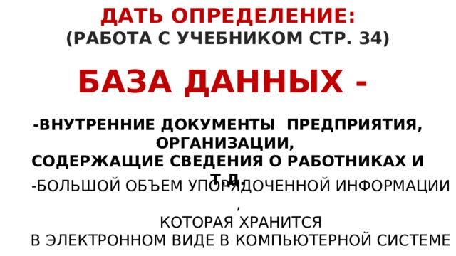 ДАТЬ ОПРЕДЕЛЕНИЕ:  (РАБОТА С УЧЕБНИКОМ СТР. 34) БАЗА ДАННЫХ - -ВНУТРЕННИЕ ДОКУМЕНТЫ ПРЕДПРИЯТИЯ, ОРГАНИЗАЦИИ, СОДЕРЖАЩИЕ СВЕДЕНИЯ О РАБОТНИКАХ И Т.Д.   -БОЛЬШОЙ ОБЪЕМ УПОРЯДОЧЕННОЙ ИНФОРМАЦИИ ,  КОТОРАЯ ХРАНИТСЯ  В ЭЛЕКТРОННОМ ВИДЕ В КОМПЬЮТЕРНОЙ СИСТЕМЕ 