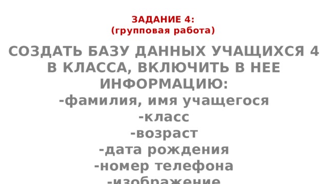 ЗАДАНИЕ 4:  (групповая работа)   СОЗДАТЬ БАЗУ ДАННЫХ УЧАЩИХСЯ 4 В КЛАССА, ВКЛЮЧИТЬ В НЕЕ ИНФОРМАЦИЮ: -фамилия, имя учащегося -класс -возраст -дата рождения -номер телефона -изображение   