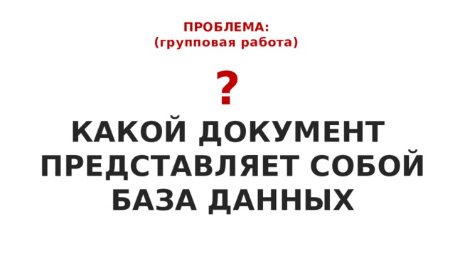 ПРОБЛЕМА:  (групповая работа)   ? КАКОЙ ДОКУМЕНТ  ПРЕДСТАВЛЯЕТ СОБОЙ  БАЗА ДАННЫХ   