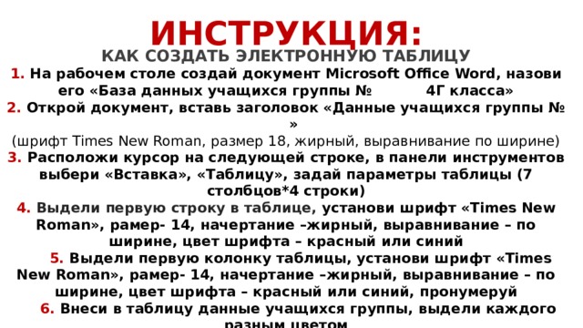 ИНСТРУКЦИЯ: КАК СОЗДАТЬ ЭЛЕКТРОННУЮ ТАБЛИЦУ 1. На рабочем столе создай документ Microsoft Office Word, назови его «База данных учащихся группы № 4Г класса» 2. Открой документ, вставь заголовок «Данные учащихся группы № » (шрифт Times New Roman, размер 18, жирный, выравнивание по ширине) 3. Расположи курсор на следующей строке, в панели инструментов выбери «Вставка», «Таблицу», задай параметры таблицы (7 столбцов*4 строки) 4. Выдели первую строку в таблице, установи шрифт «Times New Roman», рамер- 14, начертание –жирный, выравнивание – по ширине, цвет шрифта – красный или синий  5. Выдели первую колонку таблицы, установи шрифт «Times New Roman», рамер- 14, начертание –жирный, выравнивание – по ширине, цвет шрифта – красный или синий, пронумеруй  6. Внеси в таблицу данные учащихся группы, выдели каждого разным цветом  7. В завершении работы выбери изображение для каждого учащегося, вставь в таблицу 9. Сохрани документ    