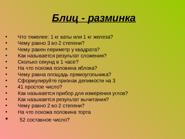  Блиц - разминка Что тяжелее: 1 кг ваты или 1 кг железа? Чему равно 3 во 2 степени? Чему равен периметр у квадрата? Как называется результат сложения? Сколько секунд в 1 часе? На что похожа половина яблока? Чему равна площадь прямоугольника? Сформулируйте признак делимости на 3 41 простое число? Как называется прибор для измерения углов? Как называется результат вычитания? Чему равно 2 во 2 степени? На что похожа половина торта  52 составное число? 