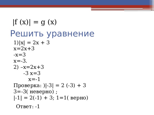 |f (х)| = g (х) Решить уравнение 1)|х| = 2х + 3 х=2х+3 -х=3 х=-3. 2) –х=2х+3  -3 х=3  х=-1 Проверка: )|-3| = 2 (-3) + 3 3=-3( неверно) ; |-1| = 2(-1) + 3; 1=1( верно)  Ответ: -1 