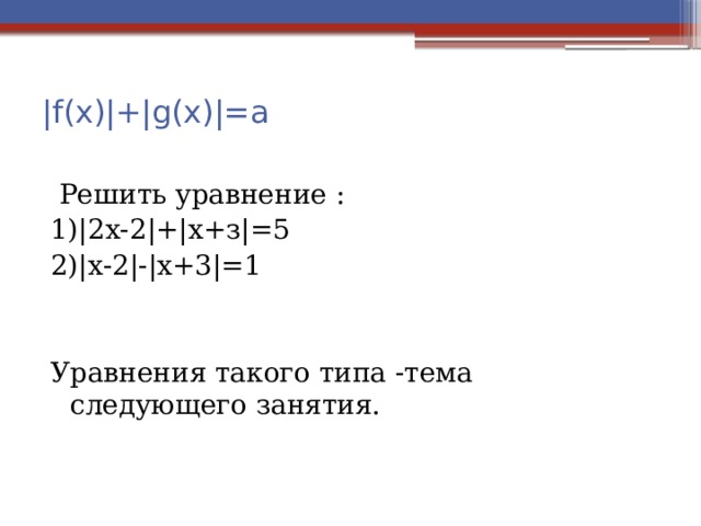 |f(х)|+|g(х)|=a    Решить уравнение : 1)|2х-2|+|х+з|=5 2)|х-2|-|х+3|=1 Уравнения такого типа -тема следующего занятия. 