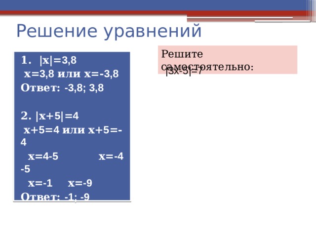 Решение уравнений Решите самостоятельно: 1. |х|= 3,8  х= 3,8 или х=- 3,8 Ответ: -3,8; 3,8  2. |х+ 5 |= 4  х+ 5 = 4 или  х+ 5 =- 4  х= 4-5 х= -4 -5  х= -1  х= -9 Ответ: -1; -9 |3х-5|=7 
