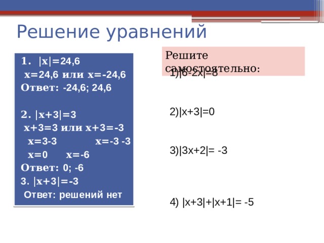 Решение уравнений Решите самостоятельно: 1. |х|= 24,6  х= 24,6 или х=- 24,6 Ответ: -24,6; 24,6  2. |х+ 3 |= 3  х+ 3 = 3 или  х+ 3 =- 3  х= 3-3 х= -3 -3  х= 0  х= -6 Ответ: 0; -6 3. |х+ 3 |=- 3  Ответ: решений нет 1)|6-2х|=8 2)|х+3|=0 3)|3х+2|= -3 4) |х+3|+|х+1|= -5 |х+ 3 |= 3 