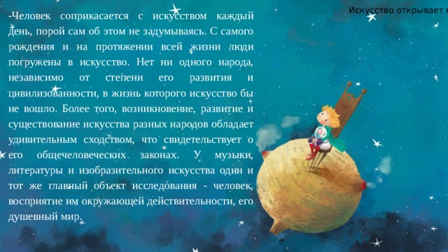 Искусство открывает мир. -Человек соприкасается с искусством каждый день, порой сам об этом не задумываясь. С самого рождения и на протяжении всей жизни люди погружены в искусство. Нет ни одного народа, независимо от степени его развития и цивилизованности, в жизнь которого искусство бы не вошло. Более того, возникновение, развитие и существование искусства разных народов обладает удивительным сходством, что свидетельствует о его общечеловеческих законах. У музыки, литературы и изобразительного искусства один и тот же главный объект исследования - человек, восприятие им окружающей действительности, его душевный мир. 