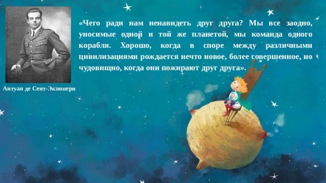«Чего ради нам ненавидеть друг друга? Мы все заодно, уносимые одной и той же планетой, мы команда одного корабля. Хорошо, когда в споре между различными цивилизациями рождается нечто новое, более совершенное, но чудовищно, когда они пожирают друг друга». Антуан де Сент-Экзюпери 
