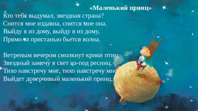 «Маленький принц» Кто тебя выдумал, звездная страна?  Снится мне издавна, снится мне она.  Выйду я из дому, выйду я из дому,  Прямо за пристанью бьется волна.   Ветреным вечером смолкнут крики птиц.  Звездный замечу я свет из-под ресниц.  Тихо навстречу мне, тихо навстречу мне  Выйдет доверчивый маленький принц. 