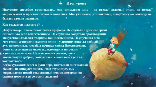 Итог урока: Искусство способно воспитывать, оно открывает мир - не всегда видимый глазу, не всегда выражаемый в простых словах и понятиях. Мы уже знаем, что внешнее, поверхностное никогда не бывает самым главным. Как создается искусство? Искусство это великая тайна природы. Не случайно древние греки считали это дело божественным. Не случайно создателя произведений  искусства называют творцом, как Всевышнего. Не случайно и то,  что гений, а творят искусство гении - у древних означал добрый дух, покровитель людей, а начиная с века Просвещения,  этим словом назван человек, художник в широком  смысле этого слова. Назвав творца гением, люди  подчеркнули доброе, созидательное начало искусства как такового. Когда художник берет в руки перо, кисть или лист нотной  бумаги, не означает ли это, что в эту минуту ему  открывается некий сокровенный смысл, которым он спешит поделиться со всеми людьми?  