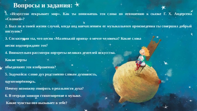  Вопросы и задания: 1. «Искусство открывает мир». Как ты понимаешь эти слова по отношению к сказке Г. Х. Андерсена «Соловей»? 2. Был ли в твоей жизни случай, когда под впечатлением от музыкального произведения ты совершил добрый поступок? 3. Согласен ли ты, что песня «Маленький принц» о мечте человека? Какие слова песни подтверждают это? 4. Внимательно рассмотри портреты великих деятелей искусства. Какие черты объединяют эти изображения? 5. 3адумайся: слово дух родственно словам духовность, одухотворённость. Почему возможно говорить о реальности духа? 6. В тетради запиши стихотворение о музыке.  Какие чувства оно вызывает в тебе?   