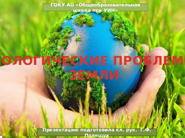 ГОКУ АО «Общеобразовательная школа при УИН» ЭКОЛОГИЧЕСКИЕ ПРОБЛЕМЫ ЗЕМЛИ Презентацию подготовила кл. рук. Г.Ф. Полещук 