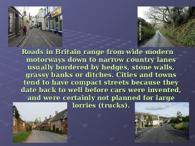 Roads in Britain range from wide modern motorways down to narrow country lanes usually bordered by hedges, stone walls, grassy banks or ditches. Cities and towns tend to have compact streets because they date back to well before cars were invented, and were certainly not planned for large lorries (trucks). 