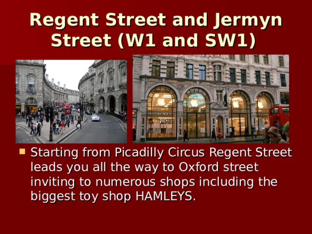 Regent Street and Jermyn Street (W1 and SW1)  Starting from Picadilly Circus Regent Street leads you all the way to Oxford street inviting to numerous shops including the biggest toy shop HAMLEYS. 
