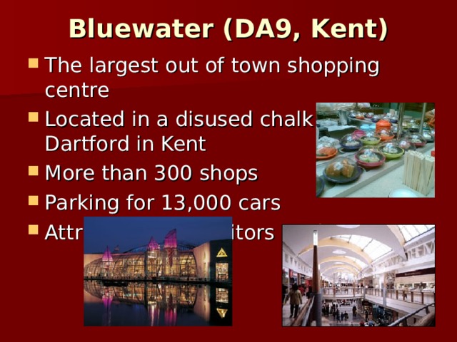 Bluewater (DA9, Kent)   The largest out of town shopping centre Located in a disused chalk pit at Dartford in Kent More than 300 shops Parking for 13,000 cars Attracts 30mln visitors each year. 