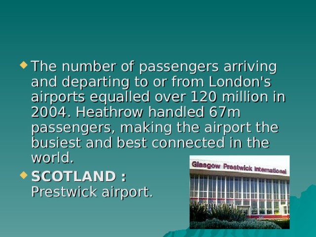 The number of passengers arriving and departing to or from London's airports equalled over 120 million in 2004. Heathrow handled 67m passengers, making the airport the busiest and best connected in the world. SCOTLAND :  Prestwick airport. 