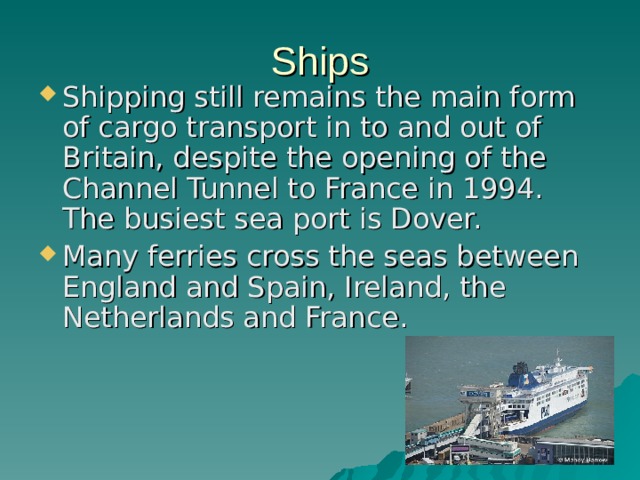 Ships Shipping still remains the main form of cargo transport in to and out of Britain, despite the opening of the Channel Tunnel to France in 1994. The busiest sea port is Dover. Many ferries cross the seas between England and Spain, Ireland, the Netherlands and France. 