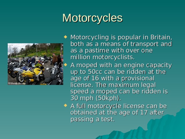 Motorcycles Motorcycling is popular in Britain, both as a means of transport and as a pastime with over one million motorcyclists. A moped with an engine capacity up to 50cc can be ridden at the age of 16 with a provisional license. The maximum legal speed a moped can be ridden is 30 mph (50kph). A full motorcycle license can be obtained at the age of 17 after passing a test. 