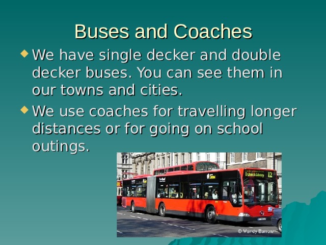 Buses and Coaches We have single decker and double decker buses. You can see them in our towns and cities. We use coaches for travelling longer distances or for going on school outings. 