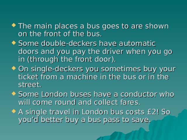 The main places a bus goes to are shown on the front of the bus. Some double-deckers have automatic doors and you pay the driver when you go in (through the front door). On single-deckers you sometimes buy your ticket from a machine in the bus or in the street. Some London buses have a conductor who will come round and collect fares. A single travel in London bus costs £2! So you’d better buy a bus pass to save. 