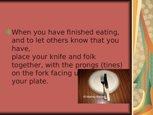 When you have finished eating, and to let others know that you have,  place your knife and folk together, with the prongs (tines) on the fork facing upwards, on your plate. 