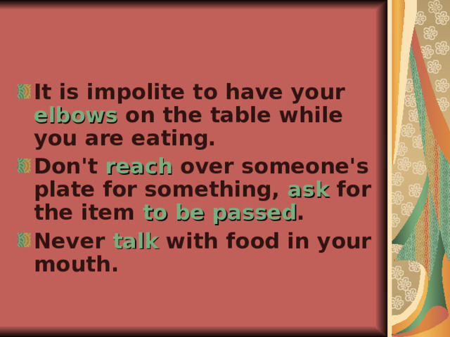 It is impolite to have your elbows on the table while you are eating. Don't reach over someone's plate for something, ask for the item to be passed . Never talk with food in your mouth. 