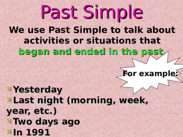 Past Simple We use Past Simple to talk about activities or situations that began and ended in the past. For example: Yesterday Last night (morning, week, year, etc.) Two days ago In 1991 The other day 