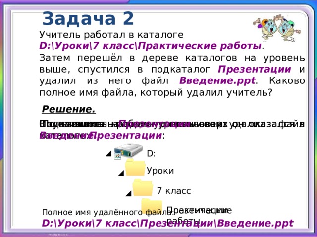 Задача 2 Учитель работал в каталоге D:\Уроки\7 класс\Практические работы . Затем перешёл в дереве каталогов на уровень выше, спустился в подкаталог Презентации и удалил из него файл Введение.ppt . Каково полное имя файла, который удалил учитель? Решение.  Пользователь работал с каталогом: В каталоге Презентации он удалил файл Введение. Спустившись на один уровень вниз он оказался в каталоге Презентации : Поднявшись на один уровень вверх он оказался в каталоге: D: Уроки 7 класс Практические работы Презентации Полное имя удалённого файла: D:\Уроки\7 класс\Презентации\Введение.ppt 