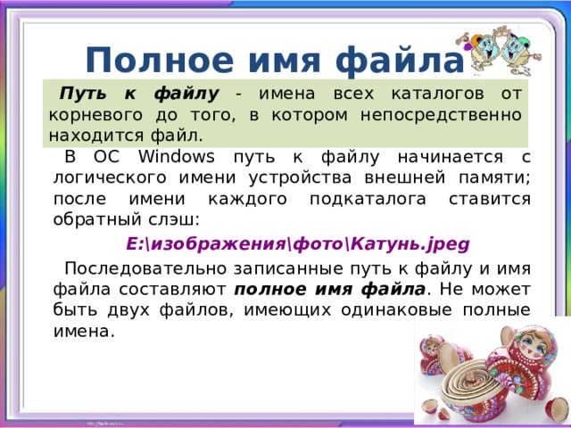 Полное имя файла Путь к файлу - имена всех каталогов от корневого до того, в котором непосредственно находится файл. В ОС Windows путь к файлу начинается с логического имени устройства внешней памяти; после имени каждого подкаталога ставится обратный слэш: Е:\изображения\фото\Катунь.jpeg Последовательно записанные путь к файлу и имя файла составляют полное имя файла . Не может быть двух файлов, имеющих одинаковые полные имена. 